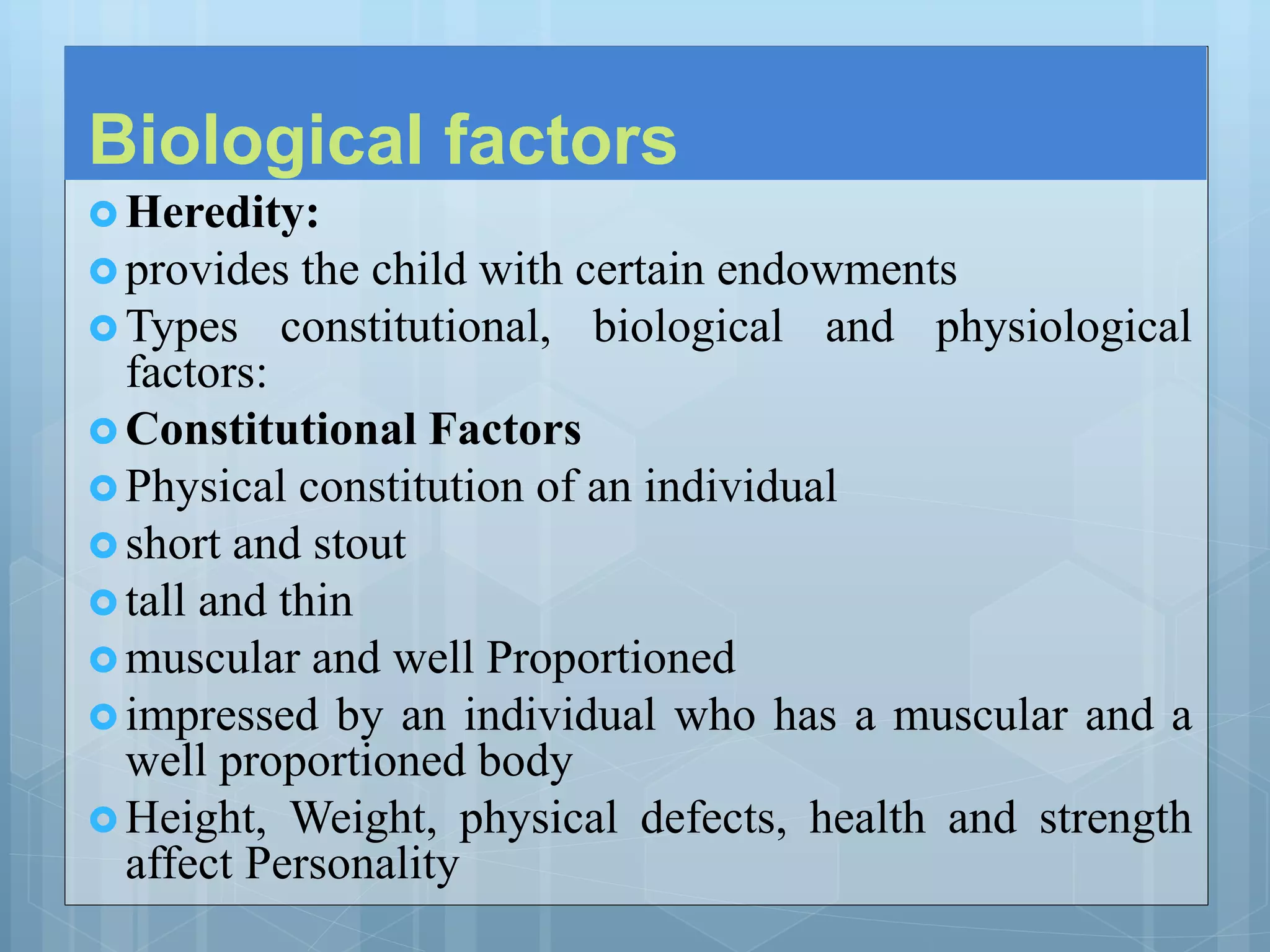 Biological factors
 Heredity:
 provides the child with certain endowments
 Types constitutional, biological and physiological
factors:
 Constitutional Factors
 Physical constitution of an individual
 short and stout
 tall and thin
 muscular and well Proportioned
 impressed by an individual who has a muscular and a
well proportioned body
 Height, Weight, physical defects, health and strength
affect Personality
 