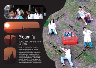 Ja
                                                                                                                    vi
                                                                                                               Ba         er
                                                                                                                     te
                                                                                                                       ria     Li
                                                                                                                           ,P       za
                                                                                                                               er     m
                                                                                                                                 cu
                                                                                                                                     sio      a
                                                                                                                                          n

                                                                      rro
                                                               P  iza
                                                          a toVoz
                                                     n a,
                                                  Reuitarr
                                                     G

                                                                                 Da
                                                                            Di
                                                                              dg      ni
                                                                                 er     el
                                                                                   id
                                                                                       oo    V
                                                                                           , V er
                                                                                              oz d
                                                                                                , V ug
                                                                                                      nt o
                                                                                                   ie
                                                                                                        os

Biografía
KEKO YOMA nace en el
                                         Al
año 2004.                                  la
                                              n
Desde su comienzo, la banda ha                    Fo                                                                            y estos
tenido la oportunidad de recorrer
                                                Ba       lle                                                          Re, Vie
                                                                                                                                      n
                                                         , V rt
distintas salas y bares, como también              jo
de participar en diversas actividades
socio-culturales, logrando recono-                          oz
                                                                                                             n dousión
                                                                                                        na      rc
                                                                                                             Pe
cimiento en Chile, principalmente en
Santiago y Valparaíso. El año 2008
edita su primer LP “El mas weón de                                                                F erVoz,
los caminos…el disco”, junto al desta-
cado productor chileno Andrés Godoy.
 