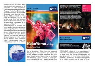 En estos 5 años de carrera, Keko
Yoma cuenta con centenares de
conciertos a su haber (Vive Latino,
Landjuweel Festival en Amsterdam,
Freigeist Festival en Berlín, etc), 4
giras internacionales (Europa 2006,
Argentina 2007, Europa 2008 y
Europa 2009); además de los video-
clips: “El Desatinao” (2005) “Mi vida
se fue por el W.C,” (2006) del disco
Nº 11 de “Escuelas de Rock”, mas
su disco debut “El más weon de los
caminos…el disco “.
En total 9 países, 25 ciudades, más
de 10.000 km recorridos, en los que
locales pequeños, calles y festivales
importantes han tenido la posibilidad
de ser cubiertos con los sonidos
y coreografías de esta banda.
Siempre con una gran aceptación
del público y con la crítica positiva
de los medios, tanto nacionales
como internacionales, que han
reconocido el valor de su trabajo.




                                        En la actualidad, Keko Yoma se encuentra          KEKO YOMA, trabajando en su segunda placa y
                                        trabajando en nuevo material que espera ver       con fuerza para seguir construyendo aventuras,
                                        la luz durante el primer semestre del 2010,       se sitúa como una banda auto-gestionada de
                                        para el cual ya se grabaron algunas canciones     gran proyección en el país, que intenta sacar
                                        en Holanda y España, durante su última gira,      a relucir y mostrar por el mundo un fragmento
                                        entre los meses de Julio y Agosto de este 2009.   de la música popular que se hace en Chile.
 