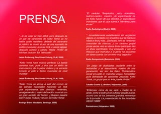 “El carácter Terapéutico, psico dramático,


PRENSA
                                                   teátrico-medico, mestizo y/o experimental de
                                                   los Keko hacen de sus directos un espectáculo
                                                   inolvidable, que si!, que suena a TeleVenta, pero
                                                   es así.”
                                                   Radio Radiológica (Madrid 2009)


“...lo de volar se hizo difícil, pero después de   “...inmediatamente establecieron sin vergüenza
un par de canciones de Keko Yoma ya no             alguna un contacto con el público que se mantuvo
había quién resistiera: delante del escenario      hasta el final y más...Disfraces, intro de versiones
el público se movió al son de una sucesión de      conocidas de clásicos, y un carisma grupal
estilos musicales: a veces rock, a veces raggae,   pocas veces visto en donde todos participan den
después cumbia y samba. Hasta Thriller de          un show coordinado, muy ensayado y con una
Michael Jackson fue “latinizado“.                  frescura que motivaba a la gente ha sacudirse
                                                   sin darse cuenta con un ritmo muy pegadizo”
Letzte Änderung (Neu-Ulmer Zeitung, ULM, 2009)
                                                   Radio Rompantodo (Barcelona. 2009)
“Keko Yoma hace música perfecta. La banda
combina rock, punk y ska con un sinfín de          “Un juego de dualidades oscilante entre la
instrumentos de la patria chilena y le encanta     teatralidad y el descontento masivo de una
tomarle el pelo a éxitos musicales de nivel        generación, así son los Keko. Problemática
mundial”.                                          social envuelta en melodías orejas, honestidad
                                                   pura disfrazada de canciones payasas; Keko
Letzte Änderung (Neu-Ulmer Zeitung, ULM, 2009)
                                                   Yoma, un grupo que no te le puede olvidar.”
“Keko Yoma se atreve a salir del común de          Tábatha Guerra (La Pollera, Valparaiso, 2008)
las bandas nacionales haciendo un rock
que experimenta con distintas vertientes,          “Entonces, cerca de las siete y media de la
amalgamando lo mejor del vacilón musical con       tarde, como si todo ya no hubiese estado bueno,
un gran sentido del humor. ¿Quieres pasarla        ocurrió uno de los primeros grandes momentos
bien? Salta, rockea y rie con los Keko Yoma”.      de la jornada. La presentación de los increíbles
                                                   KEKO YOMA”.
Rodrigo Bravo (Rockaxis, Santiago, 2009)
                                                   Rockodromo (Valparaíso. 2008)
 