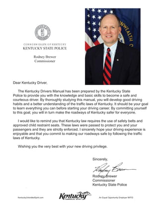 C O M M O N W EALTH O F KEN TU C KY
        KENTUCKY STATE POLICE

                   Rodney Brewer
                   Commissioner




Dear Kentucky Driver,

    The Kentucky Drivers Manual has been prepared by the Kentucky State
Police to provide you with the knowledge and basic skills to become a safe and
courteous driver. By thoroughly studying this manual, you will develop good driving
habits and a better understanding of the trafﬁc laws of Kentucky. It should be your goal
to learn everything you can before starting your driving career. By committing yourself
to this goal, you will in turn make the roadways of Kentucky safer for everyone.

   I would like to remind you that Kentucky law requires the use of safety belts and
approved child restraint seats. These laws were passed to protect you and your
passengers and they are strictly enforced. I sincerely hope your driving experience is
enjoyable and that you commit to making our roadways safe by following the trafﬁc
laws of Kentucky.

   Wishing you the very best with your new driving privilege.


                                                   Sincerely,



                                                   Rodney Brewer
                                                   Commissioner
                                                   Kentucky State Police


   KentuckyUnbridledSpirit.com                          An Equal Opportunity Employer M/F/D
 
