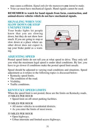 may cause a collision. Signal only for the maneuvers you intend to make.
• Your car must have mechanical signals. Hand signals cannot be used.
REMEMBER to watch for hand signals from farm, construction, and
animal-drawn vehicles which do not have mechanical signals.

SIGNALING WHEN YOU
SLOW DOWN OR STOP
UNEXPECTEDLY
Your brake lights let people
know that you are slowing
down, but they do not show how
much. If you are going to stop or
slow down at a place where an-
other driver does not expect it,
tap your brake pedal as a warn-
ing.

ADJUSTING SPEED
Posted speed limits do not tell you at what speed to drive. They only tell
you what the maximum legal speed is under ideal conditions. By law, you
have to go slower if conditions make the posted speed limit unsafe.
Speed should be adjusted to varying road conditions and situations. Speed
adjustment as it relates to the following topics is discussed below:
• Kentucky speed limits.
• The condition of the road.
• Visibility.
• Traffic conditions.

KENTUCKY SPEED LIMITS
When the speed limit is not posted, these are the limits on Kentucky roads.
15 MILES PER HOUR
  • Speed limit on off-street parking facilities.
35 MILES PER HOUR
  • All motor vehicles in residential districts.
  • As you enter the limits of most towns.
55 MILES PER HOUR
  • Open highways.
  • Urban interstate and limited-access highways.

                                      31
 