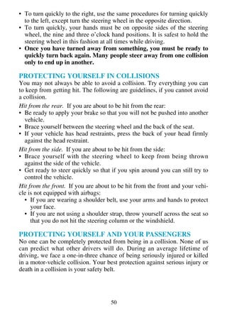 • To turn quickly to the right, use the same procedures for turning quickly
  to the left, except turn the steering wheel in the opposite direction.
• To turn quickly, your hands must be on opposite sides of the steering
  wheel, the nine and three o’clock hand positions. It is safest to hold the
  steering wheel in this fashion at all times while driving.
• Once you have turned away from something, you must be ready to
  quickly turn back again. Many people steer away from one collision
  only to end up in another.

PROTECTING YOURSELF IN COLLISIONS
You may not always be able to avoid a collision. Try everything you can
to keep from getting hit. The following are guidelines, if you cannot avoid
a collision.
Hit from the rear. If you are about to be hit from the rear:
• Be ready to apply your brake so that you will not be pushed into another
  vehicle.
• Brace yourself between the steering wheel and the back of the seat.
• If your vehicle has head restraints, press the back of your head firmly
  against the head restraint.
Hit from the side. If you are about to be hit from the side:
• Brace yourself with the steering wheel to keep from being thrown
  against the side of the vehicle.
• Get ready to steer quickly so that if you spin around you can still try to
  control the vehicle.
Hit from the front. If you are about to be hit from the front and your vehi-
cle is not equipped with airbags:
  • If you are wearing a shoulder belt, use your arms and hands to protect
     your face.
  • If you are not using a shoulder strap, throw yourself across the seat so
     that you do not hit the steering column or the windshield.

PROTECTING YOURSELF AND YOUR PASSENGERS
No one can be completely protected from being in a collision. None of us
can predict what other drivers will do. During an average lifetime of
driving, we face a one-in-three chance of being seriously injured or killed
in a motor-vehicle collision. Your best protection against serious injury or
death in a collision is your safety belt.




                                    50
 