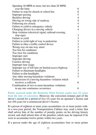 Speeding 16 MPH or more, but less than 26 MPH,
      over the limit                                             6
    Failure to stop for church or school bus                     6
    Improper passing                                             5
    Reckless driving                                             4
    Driving on wrong side of roadway                             4
    Following too closely                                        4
    Failure to yield to emergency vehicle                        4
    Changing drivers in a moving vehicle                         4
    Stop violation (electrical signal, railroad crossing,
      stop sign)                                                 3
    Failure to yield                                             3
    Failure to yield right of way to pedestrian                  3
    Failure to obey a traffic control device                     3
    Wrong way on one-way street                                  3
    Too fast for conditions                                      3
    Too slow for conditions                                      3
    Improper start                                               3
    Improper driving                                             3
    Careless driving                                             3
    Improper lane usage                                          3
    Improper use of left lane on limited access highway          3
    Failure to illuminate headlights                             3
    Failure to dim headlights                                    3
    Any other moving hazardous violations                        3
    Commission of a moving hazardous violation which
      involves a collision                                       6
    Combination of two or more hazardous violations
      in any one continuous occurrence                           6
Points assessed under the Kentucky Point System expire two (2) years
from the date of conviction. However, the conviction remains part of the
driver’s record for a period of five (5) years for an operator’s license and
ten (10) years for a commercial driver’s license.
If a person of eighteen or more years accumulates six or more points with-
in a two-year period, the Transportation Cabinet may send a letter that
shall advise him of the number of penalty points on his driving history
record, and shall inform him of the penalties which may be imposed if he
were to accumulate twelve points within two years.
If a person under the age of eighteen accumulates four or more points

                                    77
 