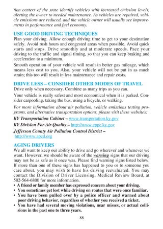 tion centers of the state identify vehicles with increased emission levels,
alerting the owner to needed maintenance. As vehicles are repaired, vehi-
cle emissions are reduced, and the vehicle owner will usually see improve-
ments in performance and fuel economy.

USE GOOD DRIVING TECHNIQUES
Plan your driving. Allow enough driving time to get to your destination
safely. Avoid rush hours and congested areas when possible. Avoid quick
starts and stops. Drive smoothly and at moderate speeds. Pace your
driving to the traffic and signal timing, so that you can keep braking and
acceleration to a minimum.
Smooth operation of your vehicle will result in better gas mileage, which
means less cost to you. Also, your vehicle will not be put in as much
strain; this too will result in less maintenance and repair costs.

DRIVE LESS – CONSIDER OTHER MODES OF TRAVEL
Drive only when necessary. Combine as many trips as you can.
Your vehicle is really safest and most economical when it is parked. Con-
sider carpooling, taking the bus, using a bicycle, or walking.
For more information about air pollution, vehicle emissions testing pro-
grams, and alternative transportation options, please visit these websites:
KY Transportation Cabinet – www.transportation.ky.gov
KY Division For Air Quality – http://www.eppc.ky.gov
Jefferson County Air Pollution Control District –
 http://www.apcd.org

AGING DRIVERS
We all want to keep our ability to drive and go wherever and whenever we
want. However, we should be aware of the warning signs that our driving
may not be as safe as it once was. Please find warning signs listed below.
If more than one of these signs has happened to you or to someone you
care about, you may wish to have his driving reevaluated. You may
contact the Division of Driver Licensing, Medical Review Board, at
502-564-6800 for more information.
• A friend or family member has expressed concern about your driving.
• You sometimes get lost while driving on routes that were once familiar.
• You have been pulled over by a police officer and warned about
   poor driving behavior, regardless of whether you received a ticket.
• You have had several moving violations, near misses, or actual colli-
   sions in the past one to three years.
                                    88
 