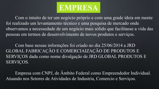 EMPRESA 
Com o intuito de ter um negócio próprio e com uma grade ídeia em mente 
foi realizado um levantamento técnico e uma pesquisa de mercado onde 
observamos a necessedade de um negócio mais sólido que facilitasse a vida das 
pessoas em termos de desenvolvimento de novos produtos e serviços. 
Com base nessas informções foi criado no dia 25/06/2014 a JRD 
GLOBAL FABRICAÇÃO E COMERCIAIZAÇÃO DE PRODUTOS E 
SERVIÇOS dada como nome divulgação de JRD GLOBAL PRODUTOS E 
SERVIÇOS. 
Empresa com CNPJ, de Âmbito Federal como Empreendedor Individual. 
Atuando nos Setores de Atividades de Industria, Comercio e Serviços. 
 