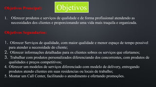 Objetivos Proncipal: Objetivos 
1. Oferecer produtos e serviços de qualidade e de forma profissional atendendo as 
necessidades dos clientes e proporcionando uma vida mais traquila e organizada. 
Objetivos Segundarios: 
1. Oferecer Serviços de qualidade, com maior qualidade e menor espaço de tempo possivel 
para atender a necessidade do cliente; 
2. Oferecer informações detalhadas para os clientes sobres os serviços que ofertamos; 
3. Trabalhar com produtos personalizados diferenciando dos concorrentes, com produtos de 
qualidades e preços competitivos; 
4. Oferecer um modelos de serviços diferenciado com modelo de delivery, entregando 
produtos atendo clientes em suas residencias ou locais de trabalho; 
5. Montar um Call Center, facilitando o atendimento e ofertando promoções. 
 