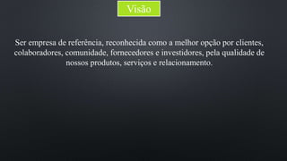 Visão 
Ser empresa de referência, reconhecida como a melhor opção por clientes, 
colaboradores, comunidade, fornecedores e investidores, pela qualidade de 
nossos produtos, serviços e relacionamento. 
 