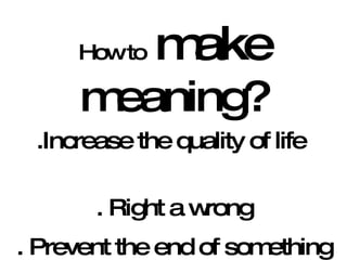 How to   make  meaning? .Increase the quality of life  . Right a wrong . Prevent the end of something good 