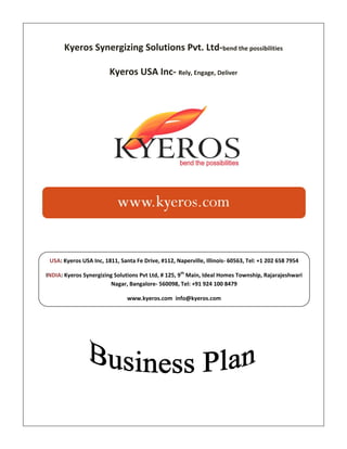 Kyeros Synergizing Solutions Pvt. Ltd-bend the possibilities

                        Kyeros USA Inc- Rely, Engage, Deliver




 USA: Kyeros USA Inc, 1811, Santa Fe Drive, #112, Naperville, Illinois- 60563, Tel: +1 202 658 7954

INDIA: Kyeros Synergizing Solutions Pvt Ltd, # 125, 9th Main, Ideal Homes Township, Rajarajeshwari
                         Nagar, Bangalore- 560098, Tel: +91 924 100 8479

                               www.kyeros.com info@kyeros.com
 