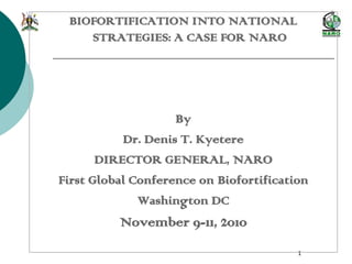 1
BIOFORTIFICATION INTO NATIONAL
STRATEGIES: A CASE FOR NARO
By
Dr. Denis T. Kyetere
DIRECTOR GENERAL, NARO
First Global Conference on Biofortification
Washington DC
November 9-11, 2010
 