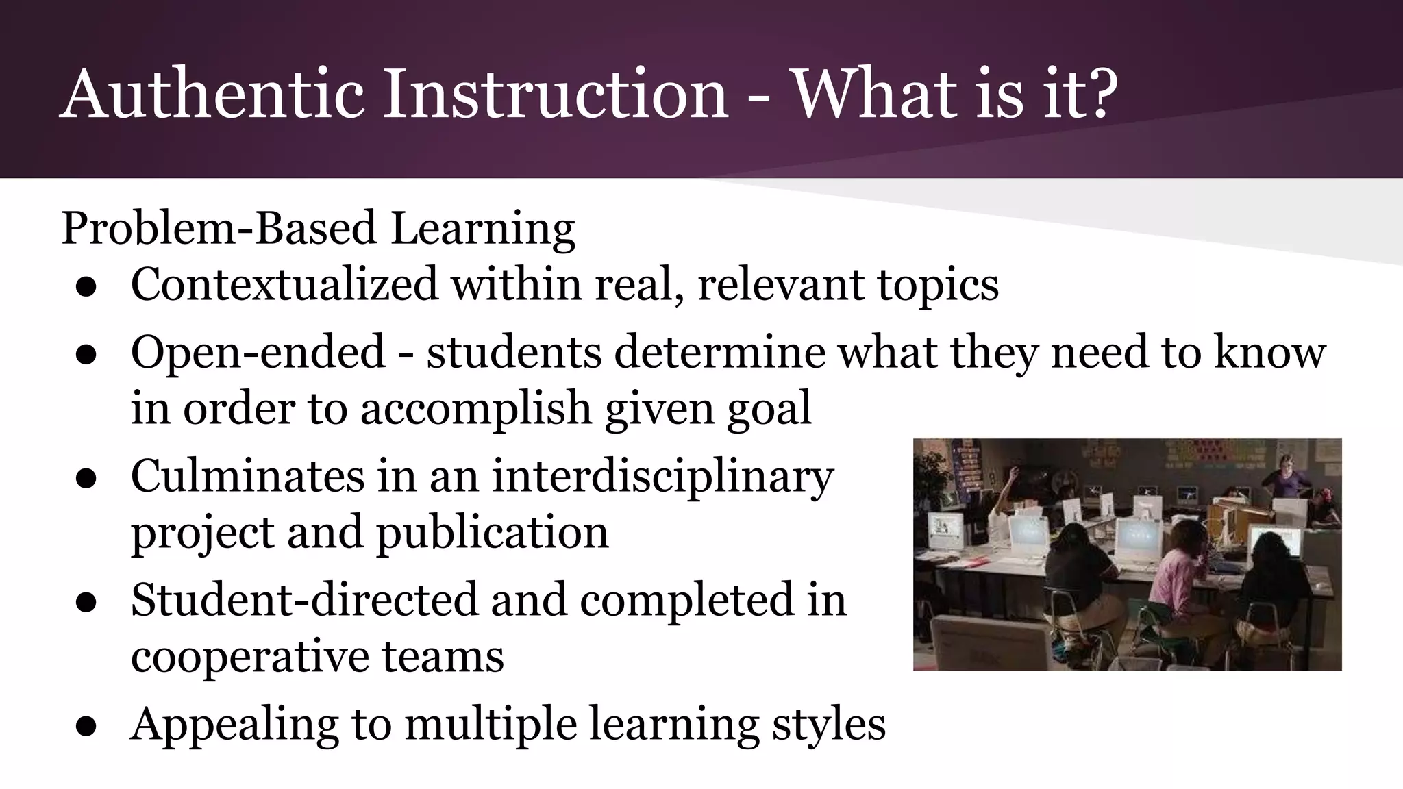 Authentic Instruction - What is it?
Problem-Based Learning
● Contextualized within real, relevant topics
● Open-ended - students determine what they need to know
in order to accomplish given goal
● Culminates in an interdisciplinary
project and publication
● Student-directed and completed in
cooperative teams
● Appealing to multiple learning styles
 