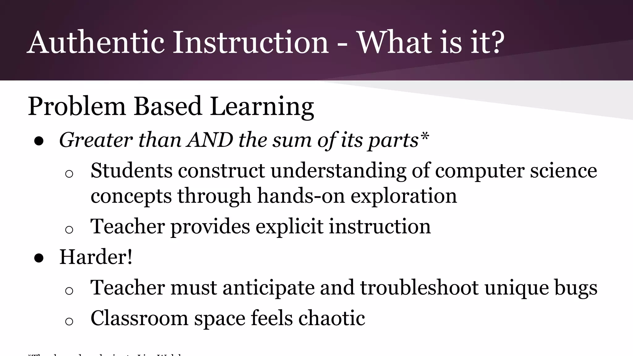 Authentic Instruction - What is it?
Problem Based Learning
● Greater than AND the sum of its parts*
o Students construct understanding of computer science
concepts through hands-on exploration
o Teacher provides explicit instruction
● Harder!
o Teacher must anticipate and troubleshoot unique bugs
o Classroom space feels chaotic
 