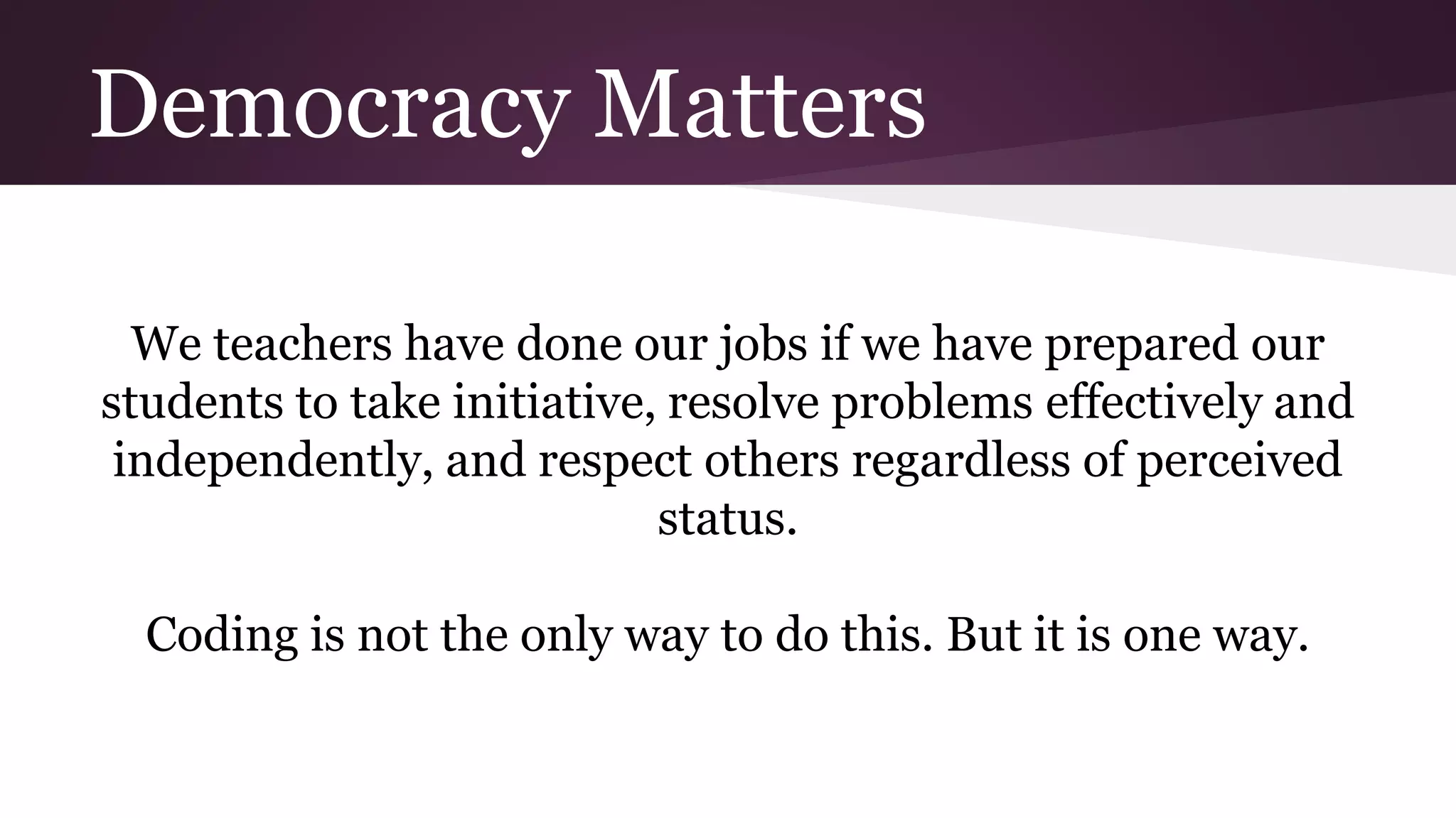 Democracy Matters
We teachers have done our jobs if we have prepared our
students to take initiative, resolve problems effectively and
independently, and respect others regardless of perceived
status.
Coding is not the only way to do this. But it is one way.
 