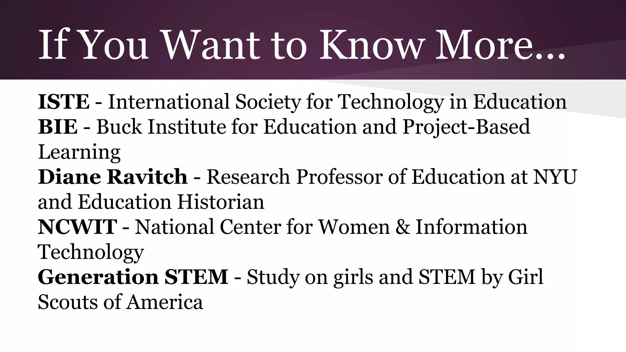 If You Want to Know More...
ISTE - International Society for Technology in Education
BIE - Buck Institute for Education and Project-Based
Learning
Diane Ravitch - Research Professor of Education at NYU
and Education Historian
NCWIT - National Center for Women & Information
Technology
Generation STEM - Study on girls and STEM by Girl
Scouts of America
 