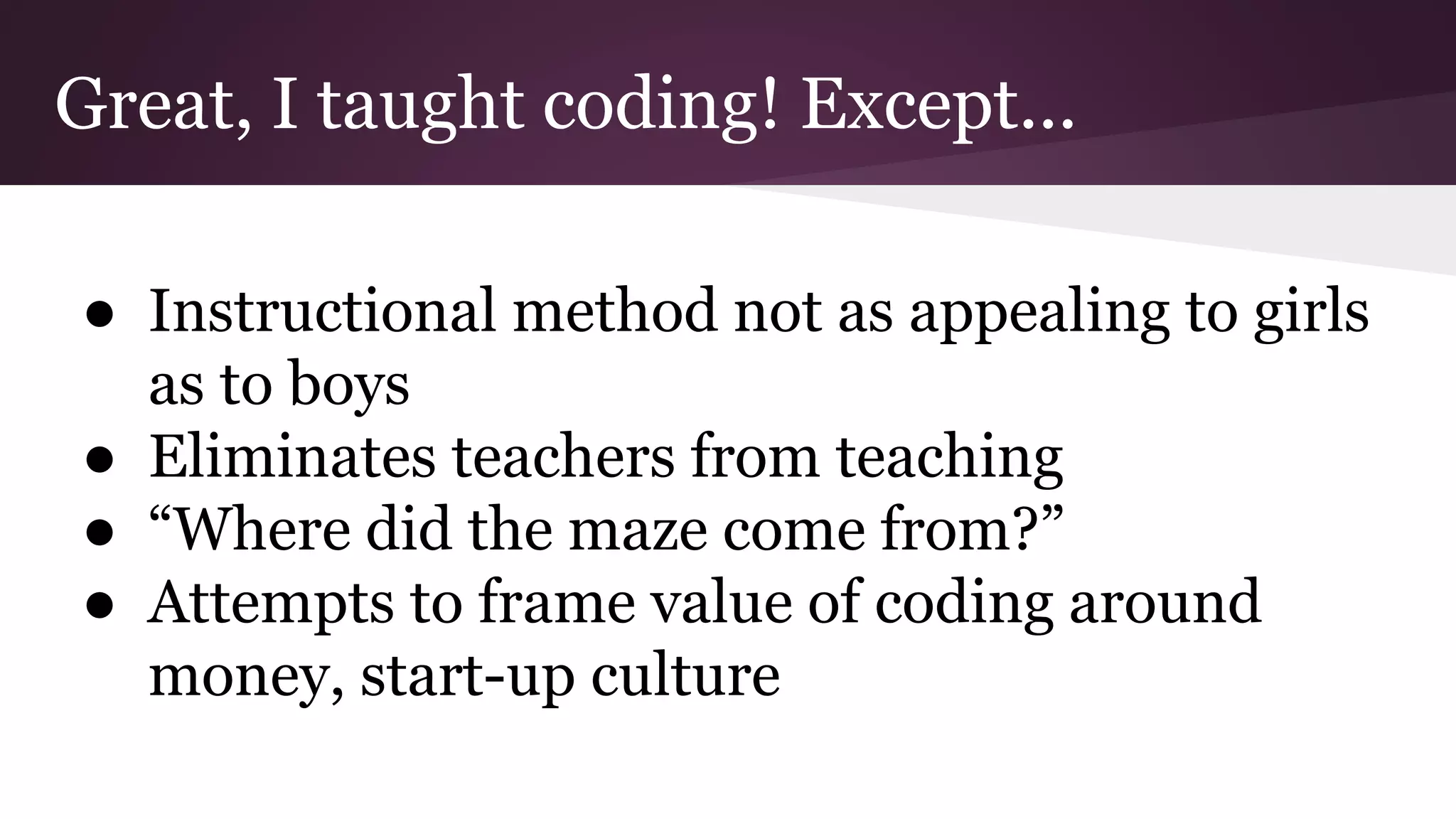 Great, I taught coding! Except...
● Instructional method not as appealing to girls
as to boys
● Eliminates teachers from teaching
● “Where did the maze come from?”
● Attempts to frame value of coding around
money, start-up culture
 