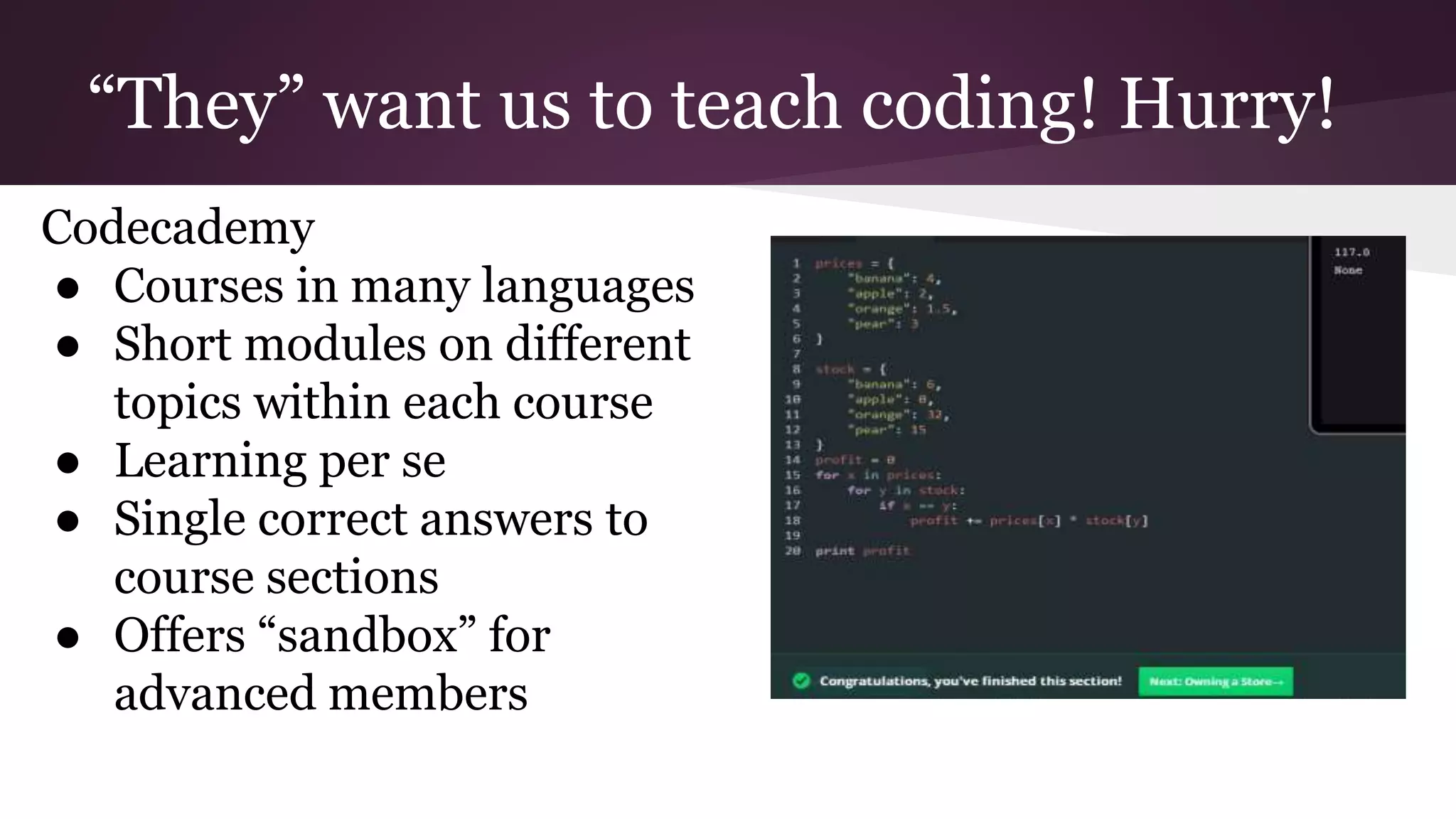 “They” want us to teach coding! Hurry!
Codecademy
● Courses in many languages
● Short modules on different
topics within each course
● Learning per se
● Single correct answers to
course sections
● Offers “sandbox” for
advanced members
 