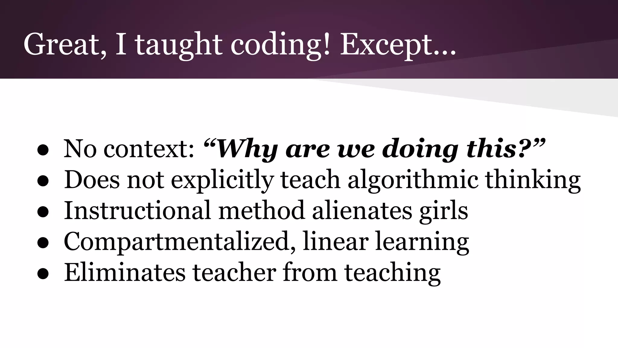 Great, I taught coding! Except...
● No context: “Why are we doing this?”
● Does not explicitly teach algorithmic thinking
● Instructional method alienates girls
● Compartmentalized, linear learning
● Eliminates teacher from teaching
 