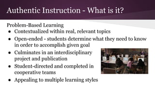 Authentic Instruction - What is it?
Problem-Based Learning
● Contextualized within real, relevant topics
● Open-ended - students determine what they need to know
in order to accomplish given goal
● Culminates in an interdisciplinary
project and publication
● Student-directed and completed in
cooperative teams
● Appealing to multiple learning styles
 