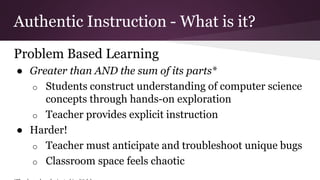 Authentic Instruction - What is it?
Problem Based Learning
● Greater than AND the sum of its parts*
o Students construct understanding of computer science
concepts through hands-on exploration
o Teacher provides explicit instruction
● Harder!
o Teacher must anticipate and troubleshoot unique bugs
o Classroom space feels chaotic
 
