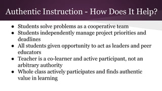 Authentic Instruction - How Does It Help?
● Students solve problems as a cooperative team
● Students independently manage project priorities and
deadlines
● All students given opportunity to act as leaders and peer
educators
● Teacher is a co-learner and active participant, not an
arbitrary authority
● Whole class actively participates and finds authentic
value in learning
 