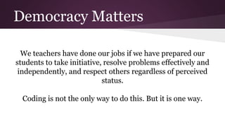 Democracy Matters
We teachers have done our jobs if we have prepared our
students to take initiative, resolve problems effectively and
independently, and respect others regardless of perceived
status.
Coding is not the only way to do this. But it is one way.
 