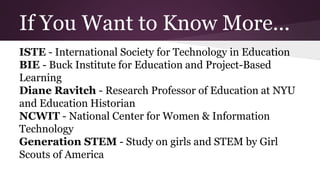 If You Want to Know More...
ISTE - International Society for Technology in Education
BIE - Buck Institute for Education and Project-Based
Learning
Diane Ravitch - Research Professor of Education at NYU
and Education Historian
NCWIT - National Center for Women & Information
Technology
Generation STEM - Study on girls and STEM by Girl
Scouts of America
 