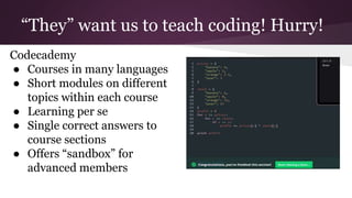 “They” want us to teach coding! Hurry!
Codecademy
● Courses in many languages
● Short modules on different
topics within each course
● Learning per se
● Single correct answers to
course sections
● Offers “sandbox” for
advanced members
 