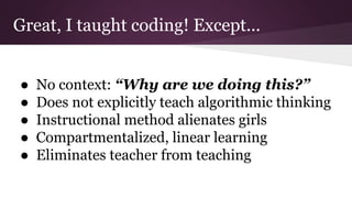 Great, I taught coding! Except...
● No context: “Why are we doing this?”
● Does not explicitly teach algorithmic thinking
● Instructional method alienates girls
● Compartmentalized, linear learning
● Eliminates teacher from teaching
 