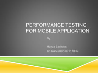PERFORMANCE TESTING 
FOR MOBILE APPLICATION 
By 
Hunza Basharat 
Sr. SQA Engineer in folio3 
 