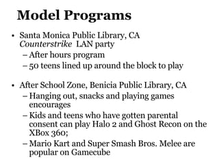 Model Programs Santa Monica Public Library, CA  Counterstrike   LAN party After hours program 50 teens lined up around the block to play After School Zone,  Benicia Public Library , CA Hanging out, snacks and playing games encourages Kids and teens who have gotten parental consent can play Halo 2 and Ghost Recon on the XBox 360; Mario Kart and Super Smash Bros. Melee are popular on Gamecube 