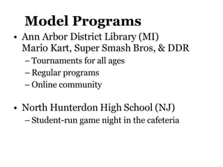 Model Programs Ann Arbor District Library (MI)  Mario Kart, Super Smash Bros, & DDR Tournaments for all ages Regular programs Online community North Hunterdon High School (NJ)  Student-run game night in the cafeteria 