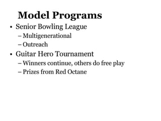 Model Programs Senior Bowling League Multigenerational Outreach Guitar Hero Tournament  Winners continue, others do free play Prizes from Red Octane 
