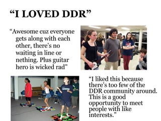 “ I LOVED DDR” “ Awesome cuz everyone gets along with each other, there’s no waiting in line or nething. Plus guitar hero is wicked rad” “ I liked this because there’s too few of the DDR community around.  This is a good opportunity to meet people with like interests.” 