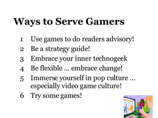 Ways to Serve Gamers Use games to do readers advisory ! Be a strategy guide! Embrace your inner technogeek Be flexible … embrace change! Immerse yourself in pop culture … especially video game culture! Try some games! 