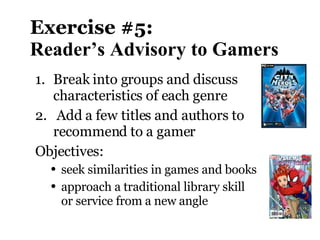 Exercise #5:  Reader’s Advisory to Gamers Break into groups and discuss  characteristics of each genre Add a few titles and authors to recommend to a gamer Objectives:  seek similarities in games and books approach a traditional library skill or service from a new angle 