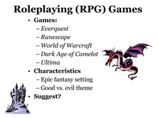 Roleplaying (RPG) Games Games:  Everquest Runescape World of Warcraft Dark Age of Camelot Ultima   Characteristics Epic fantasy setting Good vs. evil theme Suggest? 