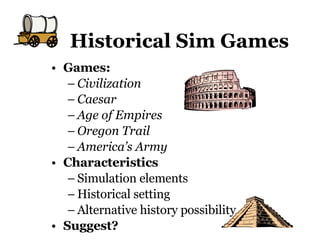 Historical Sim Games Games:  Civilization Caesar Age of Empires Oregon Trail America’s Army Characteristics Simulation elements Historical setting Alternative history possibility Suggest? 