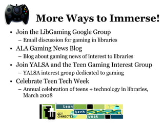More Ways to Immerse! Join the LibGaming Google Group Email discussion for gaming in libraries ALA Gaming News Blog Blog about gaming news of interest to libraries Join YALSA and the Teen Gaming Interest Group YALSA interest group dedicated to gaming Celebrate Teen Tech Week Annual celebration of teens + technology in libraries, March 2008 