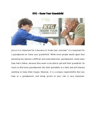 KYG - Know Your Grandchild
Just as it is important for a business to “know your customer” it is important for
a grandparent to “know your grandchild”. While most people would agree that
parenting has become a difficult and unenviable task, grandparents could never
have had it better, because they seem to be able to gel with their grandkids. So
much so that most grandparents like their grandkids to a fault and will tolerate
anything to keep them happy. However, it is a unique responsibility that you
have as a grandparent, and doing justice to your role is very important.
 