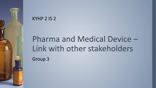 Pharma and Medical Device –
Link with other stakeholders
Group 3
KYHP 2 IS 2
 