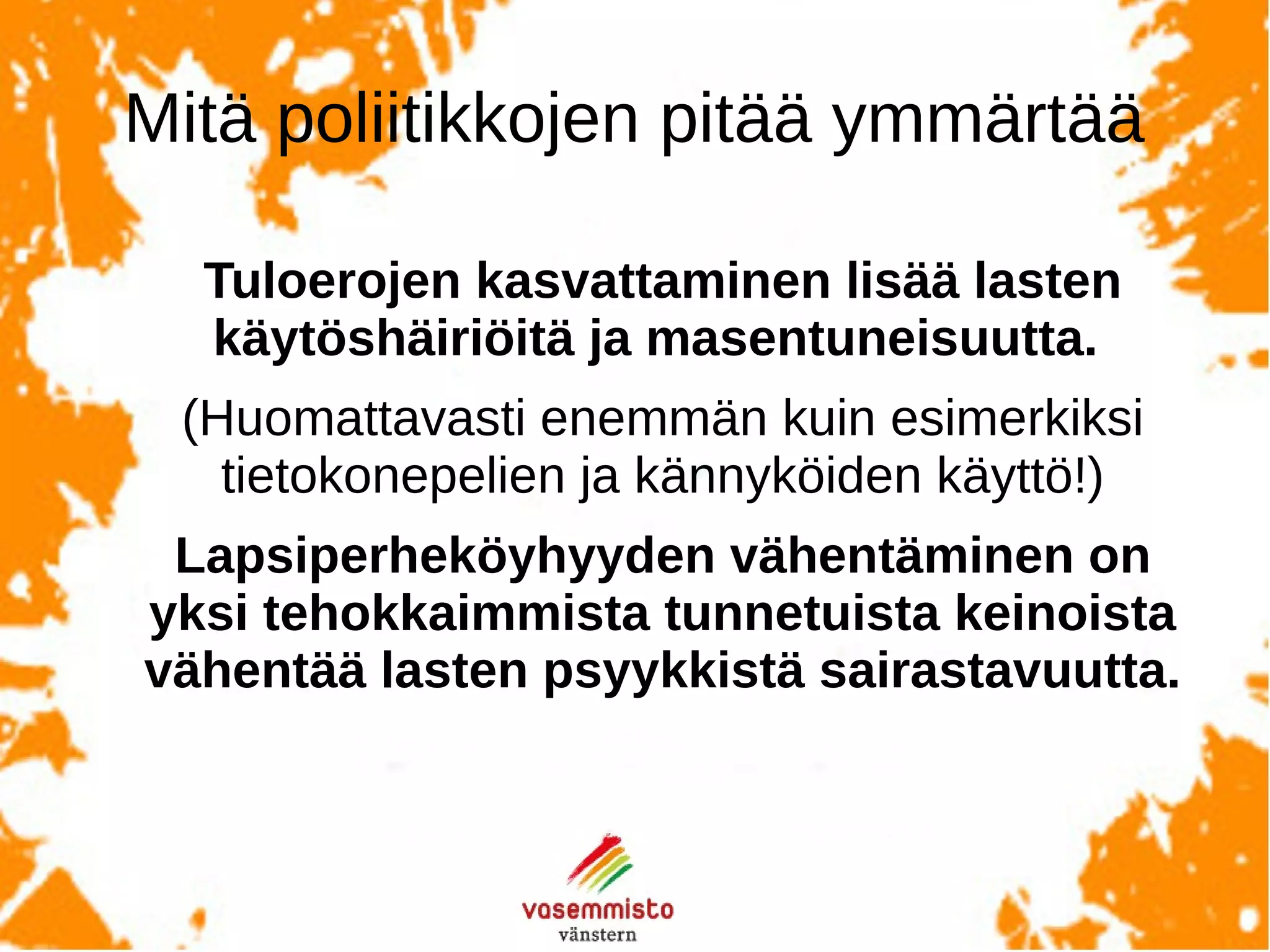Takehomemessages
Tuloerojen kasvaminen ja lapsiperheköyhyyden lisääntyminen
lisää lasten käytösongelmia, masentuneisuutta ja muuta
pahoinvointia.
(Toisin kuin esimerkiksi kännyköiden tai tietokonepelien
käyttö.)
Lapsiperheköyhyyden vähentäminen on yksi tehokkaimmista
tunnetuista keinoista ennaltaehkäistä lasten psyykkistä
sairstavuutta.
 