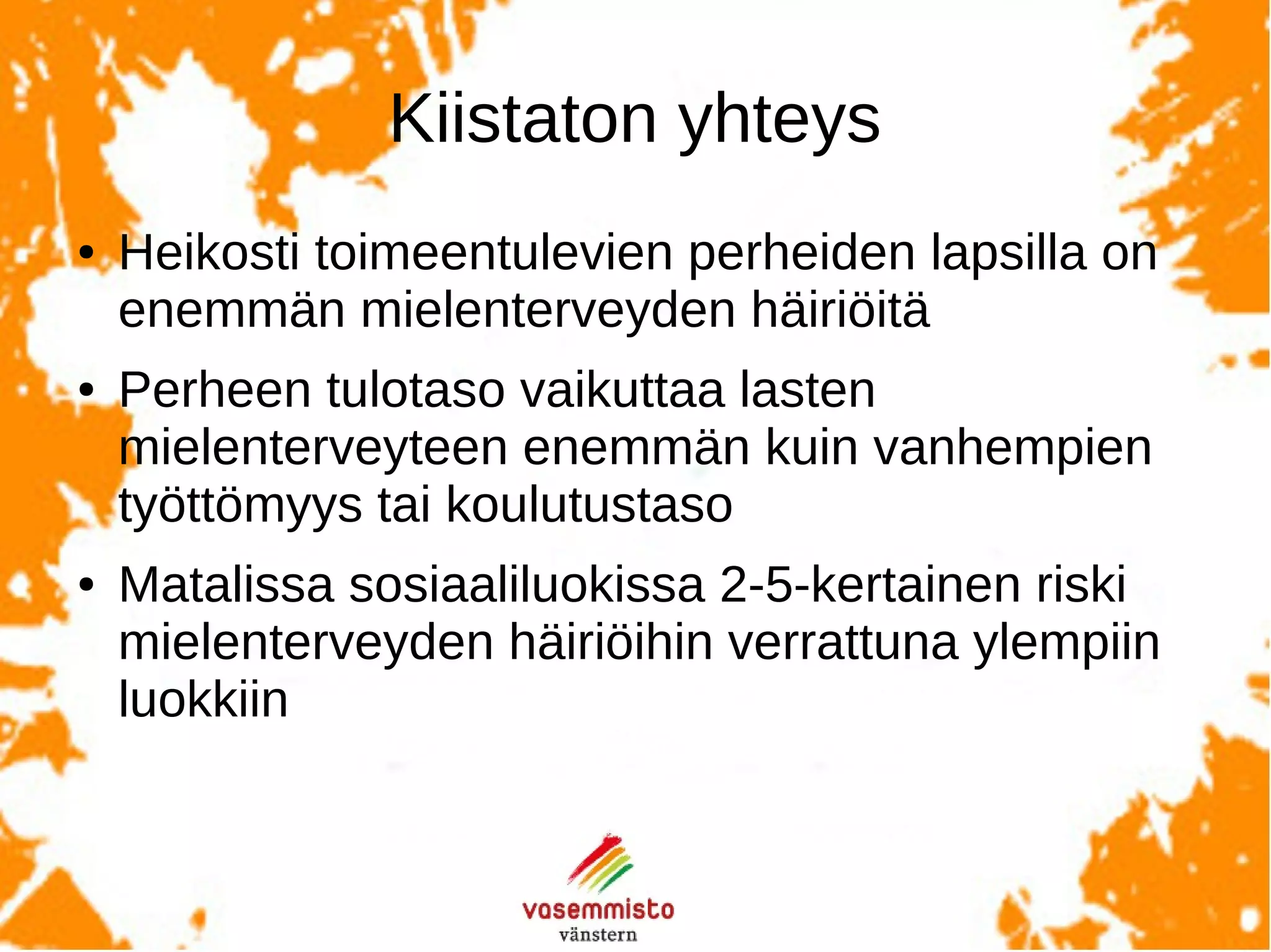 Tarkemminottaenvaikuttaasiltä,että
Erityisesti äidin kokemat taloudelliset vaikeudet lapsen
varhaisvuosina ovat suuri riski.
Vanhempien korkea koulutustaso lyhentää ongelmien kestoa
jonkin verran, mutta ei poista köyhyyden vaikutuksia.
Vanhempien köyhyys vaikuttaa voimakkaammin pieniin lapsiin
kuin nuoriin (sic!). Vaikutuksella ei ole sukupuolieroja.
Maiden välillä on tässä huomattavia eroja siten, että mitä
suuremmat tuloerot, sitä suurempi vaikutus.
 