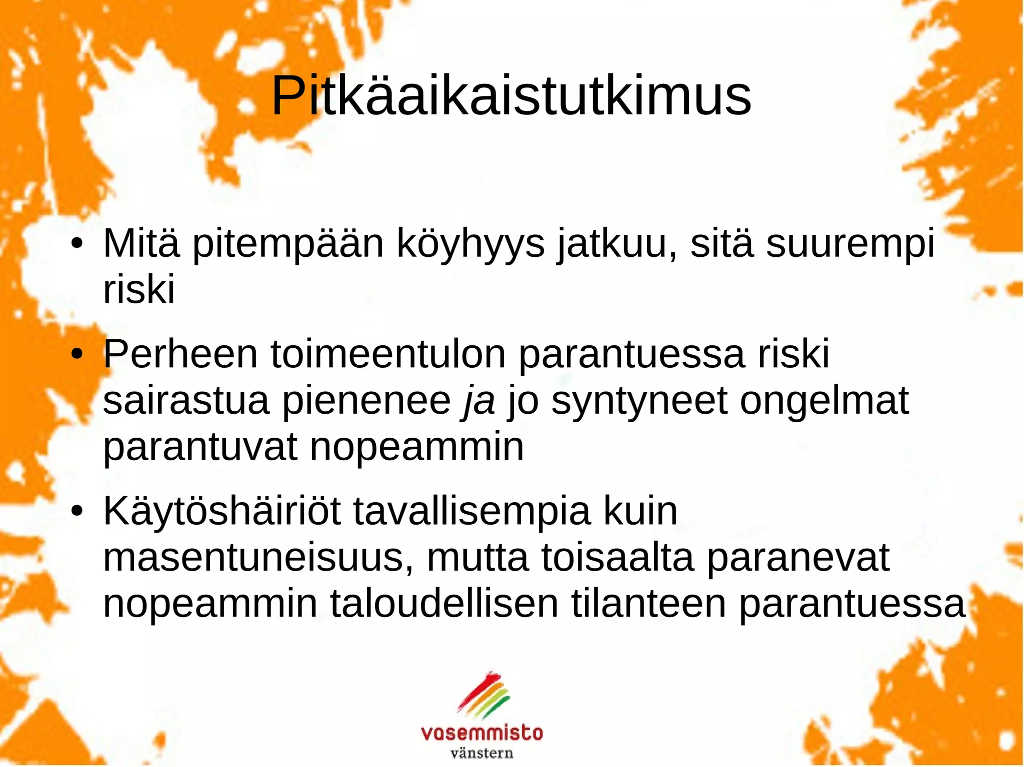 Pitkäaikaisseurantatutkimuksistatiedetään,että
Mitä pitempään köyhyys jatkuu, sitä suurempi riski sairastua
on. (Annos-vaste!)
Köyhyyden jatkuessa häiriön paranemisen todennäköisyys on
pienempi kuin hyvin toimeentulevilla, myös lapsilla jotka
saavat hoitoa.
Köyhän perheen toimeentulon parantuessa riski sairastua
pitenee ja jo syntyneet ongelmat paranevat nopeammin.
 