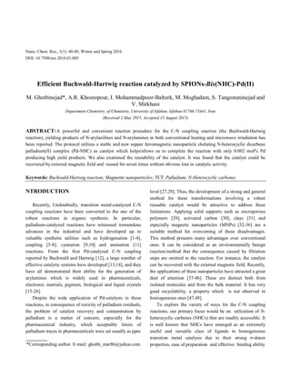 Nano. Chem. Res., 1(1): 40-48, Winter and Spring 2016
DOI: 10.7508/ncr.2016.01.005
Efficient Buchwald-Hartwig reaction catalyzed by SPIONs-Bis(NHC)-Pd(II)
M. Ghotbinejad*, A.R. Khosropour, I. Mohammadpoor-Baltork, M. Moghadam, S. Tangestaninejad and
V. Mirkhani
Department Chemistry, of Chemistry, University of Isfahan, Isfahan 81746-73441, Iran
(Received 2 May 2015, Accepted 15 August 2015)
ABSTRACT:A powerful and convenient reaction procedure for the C-N coupling reaction (the Buchwald-Hartwig
reaction), yielding products of N-arylanilines and N-arylamines in both conventional heating and microwave irradiation has
been reported. The protocol utilizes a stable and new supper ferromagnetic nanoparticle chelating N-heterocyclic dicarbene
palladium(II) complex (Pd-NHC) as catalyst which helps/allows us to complete the reaction with only 0.002 mol% Pd
producing high yield products. We also examined the reusability of the catalyst. It was found that the catalyst could be
recovered by external magnetic field and reused for seven times without obvious loss in catalytic activity.
Keywords: Buchwald-Hartwig reaction; Magnetite nanoparticles; TCT, Palladium; N-Heterocyclic carbenes
NTRODUCTION
Recently, Undoubtedly, transition metal-catalyzed C-N
coupling reactions have been converted to the one of the
robust reactions in organic synthesis. In particular,
palladium-catalyzed reactions have witnessed tremendous
advances in the industrial and have developed up to
valuable synthetic utilities such as hydrogenation [1-4],
coupling [5-8], cyanation [9,10] and amination [11]
reactions. From the first Pd-catalyzed C-N coupling
reported by Buchwald and Hartwig [12], a large number of
effective catalytic systems have developed [13,14], and they
have all demonstrated their ability for the generation of
arylamines which is widely used in pharmaceuticals,
electronic matrials, pigment, biological and liquid crystals
[15-26].
Despite the wide application of Pd-catalysts in these
reactions, in consequence of toxicity of palladium residuals,
the problem of catalyst recovery and contamination by
palladium is a matter of concern, especially for the
pharmaceutical industry, which acceptable limits of
palladium traces in pharmaceuticals were set usually as ppm
*Corresponding author. E-mail: ghotbi_mar86@yahoo.com
level [27,28]. Thus, the development of a strong and general
method for these transformations involving a robust
reusable catalyst would be attractive to address these
limitations. Applying solid supports such as microporous
polymers [29], activated carbon [30], clays [31] and
especially magnetic nanoparticles (MNPs) [32-36] are a
suitable method for overcoming of these disadvantages.
This method presents many advantages over conventional
ones. It can be considered as an environmentally benign
reaction/method that the consequence caused by filtration
steps are omitted in the reaction. For instance, the catalyst
can be recovered with the external magnetic field. Recently,
the applications of these nanoparticles have attracted a great
deal of attention [37-46]. These are distinct both from
isolated molecules and from the bulk material. It has very
good recyclability, a property which is not observed in
homogeneous ones [47,48].
To explore the variety of ways for the C-N coupling
reactions, our primary focus would be on utilization of N-
heterocyclic carbenes (NHCs) that are readily accessible. It
is well known that NHCs have emerged as an extremely
useful and versatile class of ligands in homogeneous
transition metal catalysis due to their strong σ-donor
properties, ease of preparation and effective binding ability
 