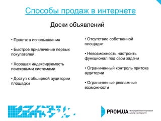 Способы продаж в интернете
                   Доски объявлений

• Простота использования        • Отсутствие собственной
                                площадки
• Быстрое привлечение первых
покупателей                     • Невозможность настроить
                                функционал под свои задачи
• Хорошая индексируемость
поисковыми системами            • Ограниченный контроль притока
                                аудитории
• Доступ к обширной аудитории
площадки                        • Ограниченные рекламные
                                возможности
 