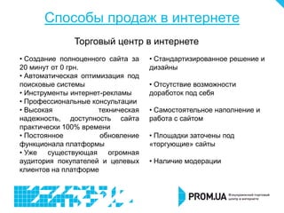 Способы продаж в интернете
              Торговый центр в интернете
• Создание полноценного сайта за   • Стандартизированное решение и
20 минут от 0 грн.                 дизайны
• Автоматическая оптимизация под
поисковые системы                  • Отсутствие возможности
• Инструменты интернет-рекламы     доработок под себя
• Профессиональные консультации
• Высокая            техническая   • Самостоятельное наполнение и
надежность, доступность сайта      работа с сайтом
практически 100% времени
• Постоянное          обновление   • Площадки заточены под
функционала платформы              «торгующие» сайты
• Уже   существующая    огромная
аудитория покупателей и целевых    • Наличие модерации
клиентов на платформе
 