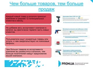 Чем больше товаров, тем больше
              продаж
Каждый новый товар в каталоге приносит
компании в среднем 12 потенциальных
клиентов в месяц.


Не добавив весь ассортимент компании в
каталог, вы фактически теряете часть новых
клиентов.


Пользователи ищут конкретные товары или
услуги, о чем свидетельствуют их поисковые
запросы.

Чем больше товаров из ассортимента
компании вы разместите в каталоге, тем
больше посетителей найдут предложение
вашей компании.
 