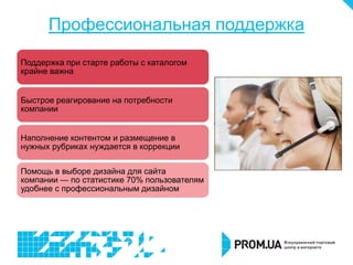 Профессиональная поддержка
Поддержка при старте работы с каталогом
крайне важна


Быстрое реагирование на потребности
компании


Наполнение контентом и размещение в
нужных рубриках нуждается в коррекции

Помощь в выборе дизайна для сайта
компании — по статистике 70% пользователям
удобнее с профессиональным дизайном
 