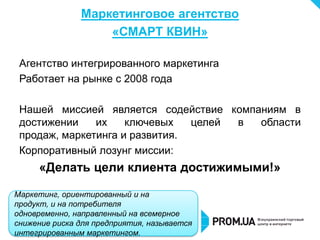 Маркетинговое агентство
                   «СМАРТ КВИН»

 Агентство интегрированного маркетинга
 Работает на рынке с 2008 года

 Нашей миссией является содействие компаниям в
 достижении    их    ключевых   целей в области
 продаж, маркетинга и развития.
 Корпоративный лозунг миссии:
     «Делать цели клиента достижимыми!»

Маркетинг, ориентированный и на
продукт, и на потребителя
одновременно, направленный на всемерное
снижение риска для предприятия, называется
интегрированным маркетингом.
 